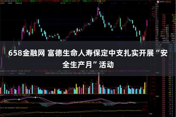 658金融网 富德生命人寿保定中支扎实开展“安全生产月”活动