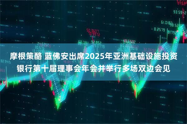 摩根策酪 蓝佛安出席2025年亚洲基础设施投资银行第十届理事会年会并举行多场双边会见