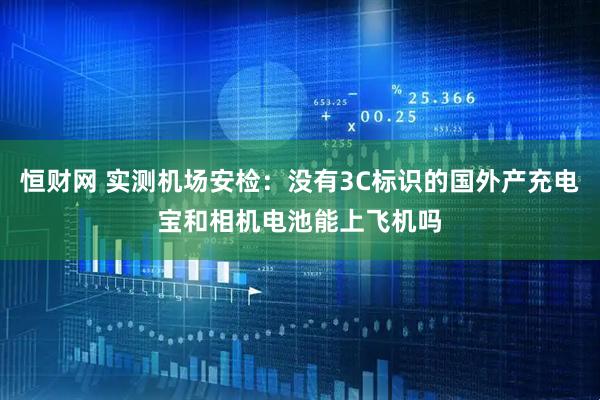恒财网 实测机场安检：没有3C标识的国外产充电宝和相机电池能上飞机吗