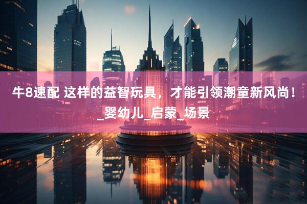 牛8速配 这样的益智玩具，才能引领潮童新风尚！_婴幼儿_启蒙_场景