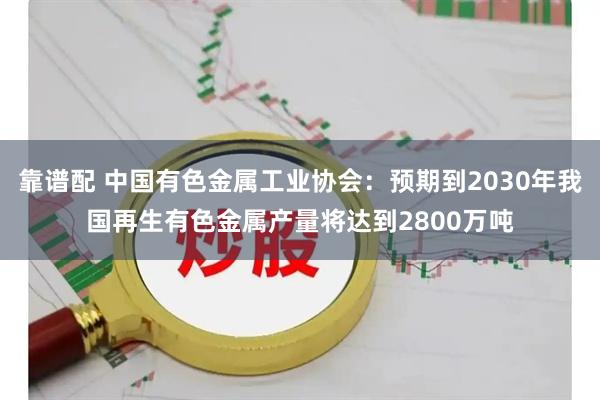 靠谱配 中国有色金属工业协会：预期到2030年我国再生有色金属产量将达到2800万吨