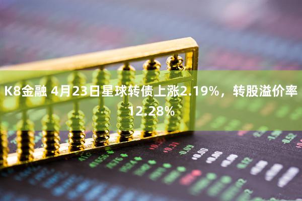 K8金融 4月23日星球转债上涨2.19%，转股溢价率12.28%