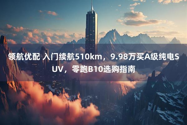 领航优配 入门续航510km，9.98万买A级纯电SUV，零跑B10选购指南