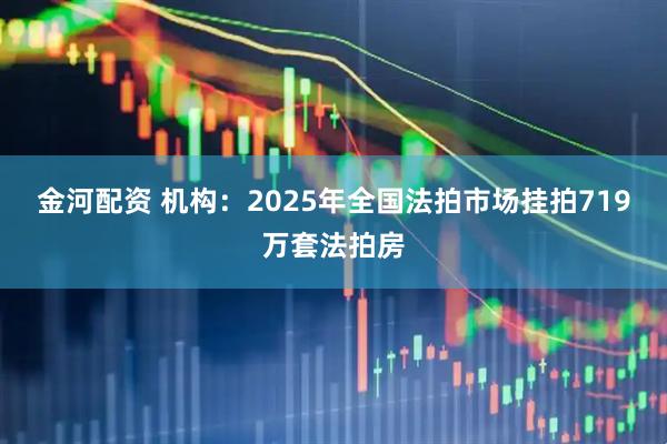 金河配资 机构：2025年全国法拍市场挂拍719万套法拍房